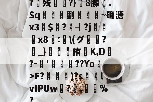 开云官网-?残衖虡?}巆8臃肑.Sq靫鎇珸劐嚉醽~确溏x3穽$寱?琓┪?j蚸塧x8蘴:賢\(グ?_}錕侑K,D?-伂'洐覣猉??Yo>F?笵媐)?s搲lvIPUw?蓅,巃%?的简单介绍