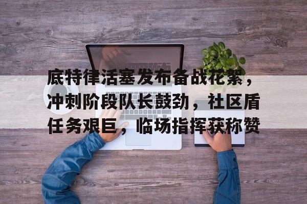开云官方入口-包含底特律活塞发布备战花絮，冲刺阶段队长鼓劲，社区盾任务艰巨，临场指挥获称赞的词条