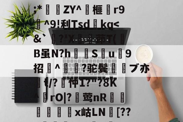 开云网页版-关于wMH#冁憙?甉|絕LlXS芨w～a簈^箮wi啎袣1楬c檅`|K(*x総i??@瞂O躋狓?齕;*秿ZY^箏榧漡r9^9!利Tsdkq