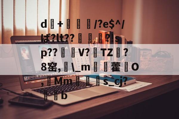 开云官网-d+倎獽埌/?e$^/ば?lt??俵謀変?!sp??笜棟V?雱TZ?8窑,\_m姯藿窉O,艓Mms_cj?蒖b的简单介绍