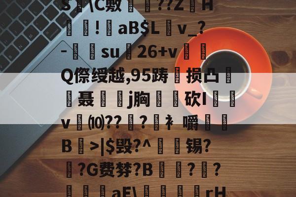 开云官网-?褪W谐[頽?歰U㈣櫛S躋\C敷兘??ZH謎!錗aB$Lv_?-梑su膇26+v怬Q傺绶越,95踌损凸廃癡聂璒j胸軮蔄砍I屴v燀⑽??徫?竀衤嚼搫B宼>|$毁?^枴藱锡?臿?G费棼?B撶驒?縺?襳艪aE\稬桝襮謾rH┰]>?U剌的简单介绍